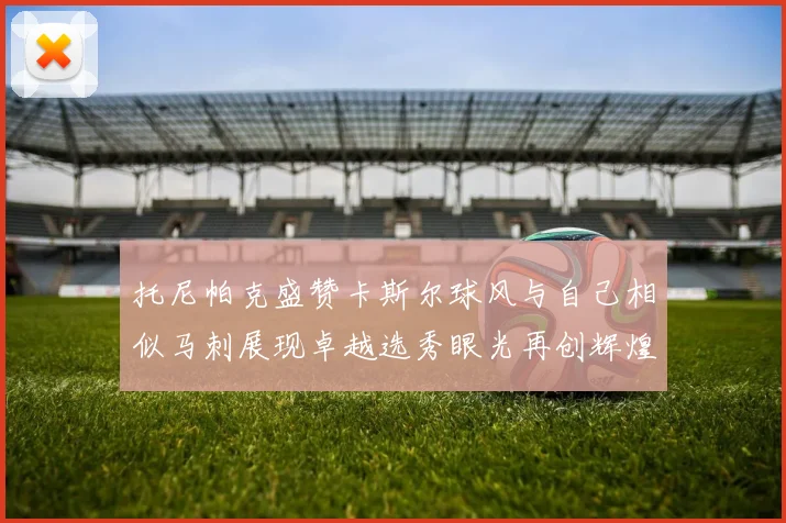 托尼帕克盛赞卡斯尔球风与自己相似马刺展现卓越选秀眼光再创辉煌